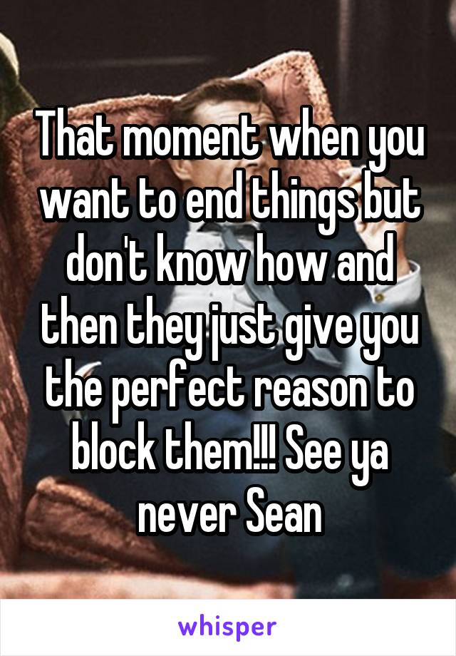 That moment when you want to end things but don't know how and then they just give you the perfect reason to block them!!! See ya never Sean