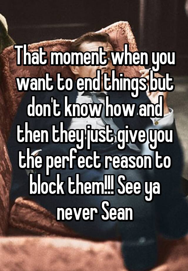 That moment when you want to end things but don't know how and then they just give you the perfect reason to block them!!! See ya never Sean