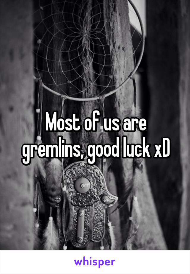 Most of us are gremlins, good luck xD