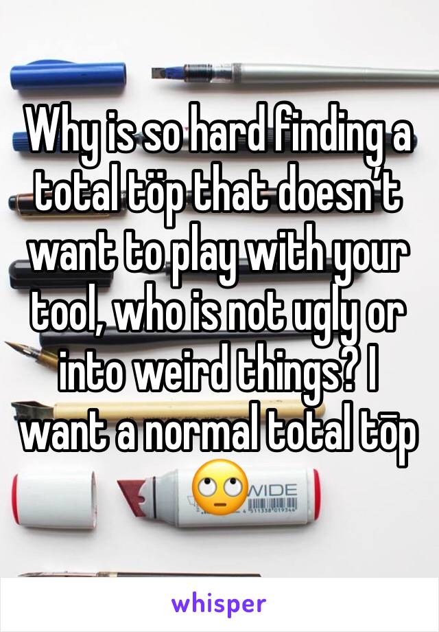 Why is so hard finding a total töp that doesn’t want to play with your tool, who is not ugly or into weird things? I want a normal total tōp 🙄