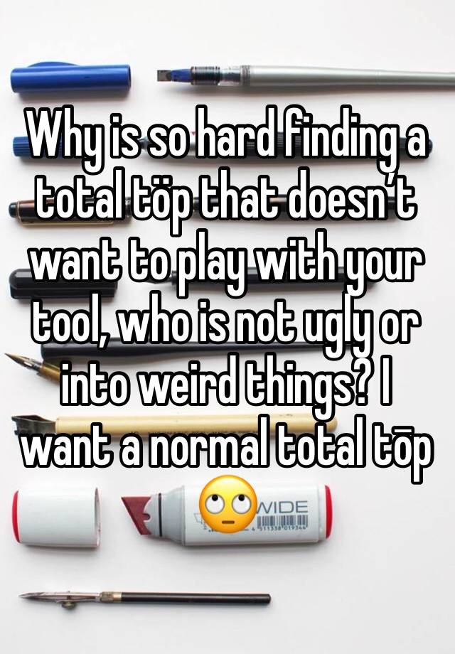 Why is so hard finding a total töp that doesn’t want to play with your tool, who is not ugly or into weird things? I want a normal total tōp 🙄