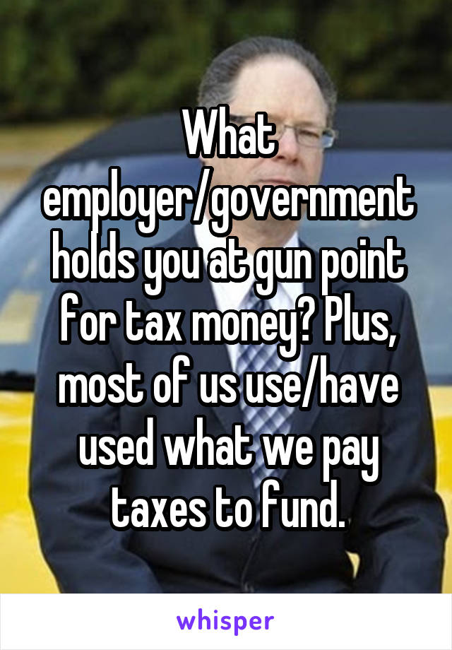 What employer/government holds you at gun point for tax money? Plus, most of us use/have used what we pay taxes to fund.