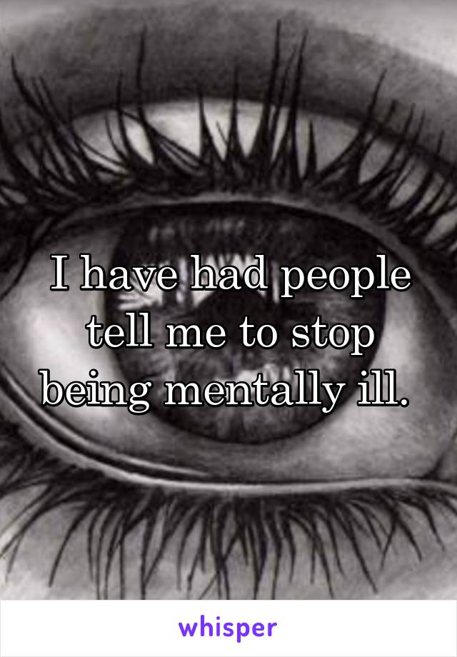 I have had people tell me to stop being mentally ill. 