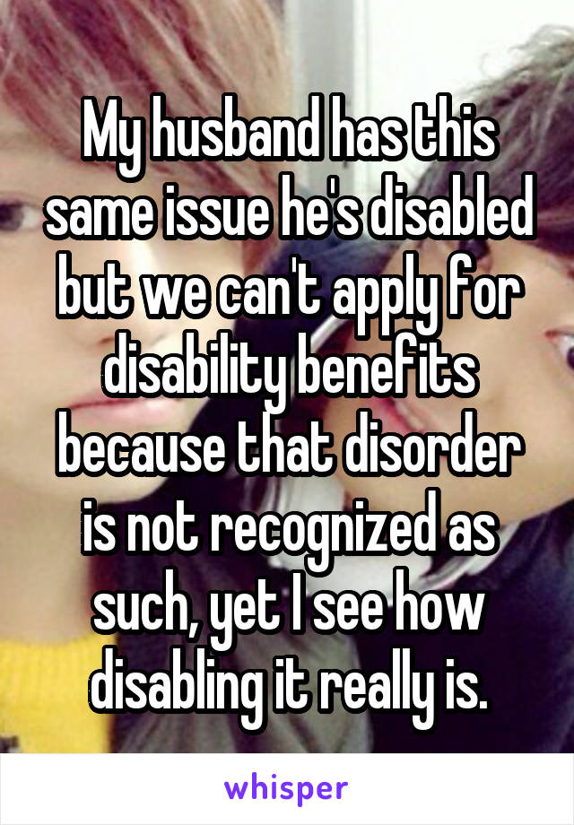 My husband has this same issue he's disabled but we can't apply for disability benefits because that disorder is not recognized as such, yet I see how disabling it really is.