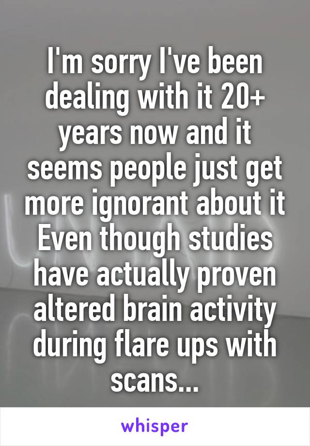 I'm sorry I've been dealing with it 20+ years now and it seems people just get more ignorant about it
Even though studies have actually proven altered brain activity during flare ups with scans...