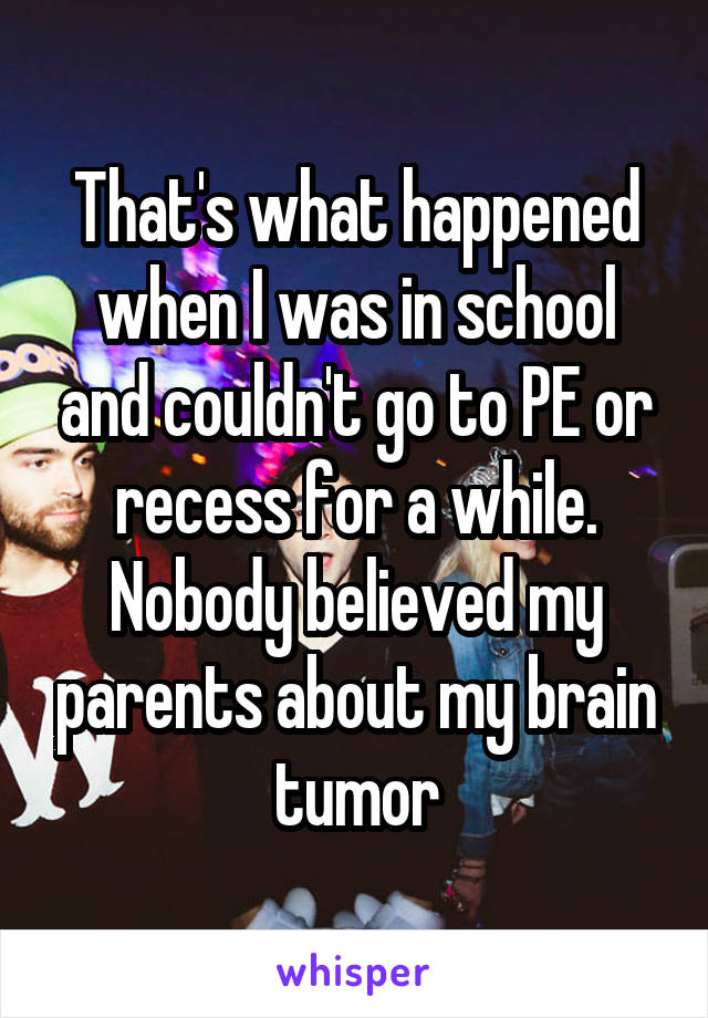 That's what happened when I was in school and couldn't go to PE or recess for a while. Nobody believed my parents about my brain tumor