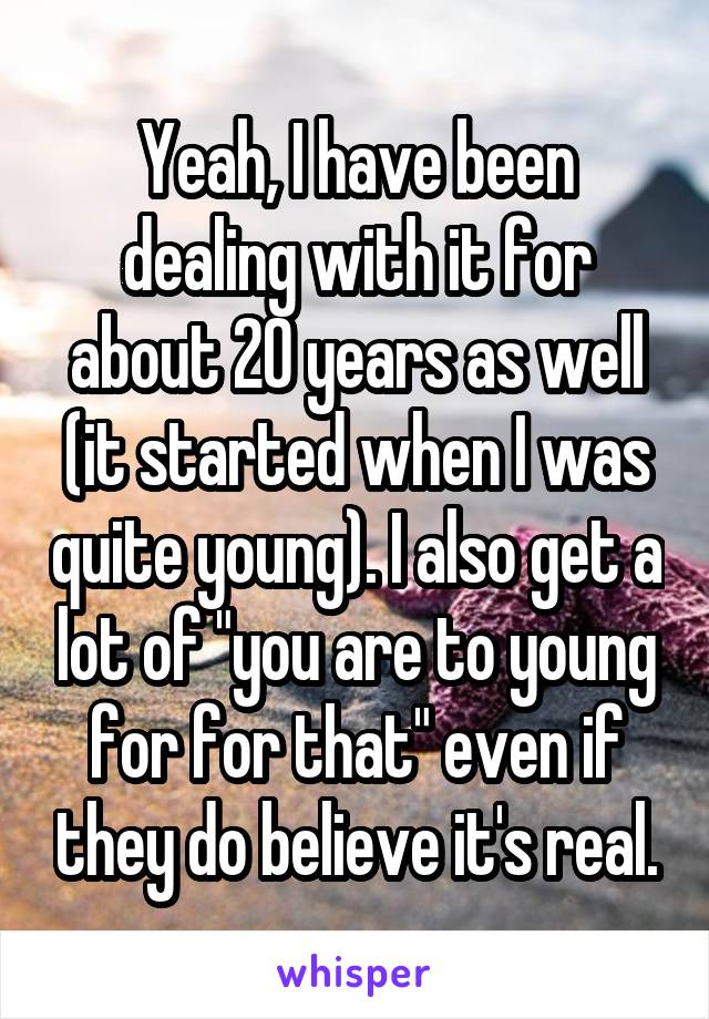 Yeah, I have been dealing with it for about 20 years as well (it started when I was quite young). I also get a lot of "you are to young for for that" even if they do believe it's real.