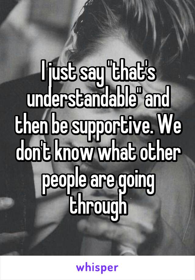 I just say "that's understandable" and then be supportive. We don't know what other people are going through