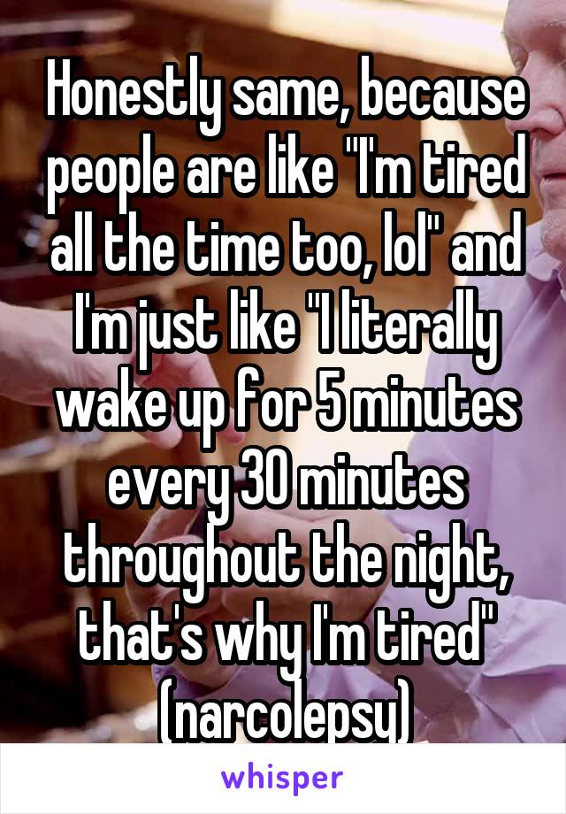 Honestly same, because people are like "I'm tired all the time too, lol" and I'm just like "I literally wake up for 5 minutes every 30 minutes throughout the night, that's why I'm tired" (narcolepsy)