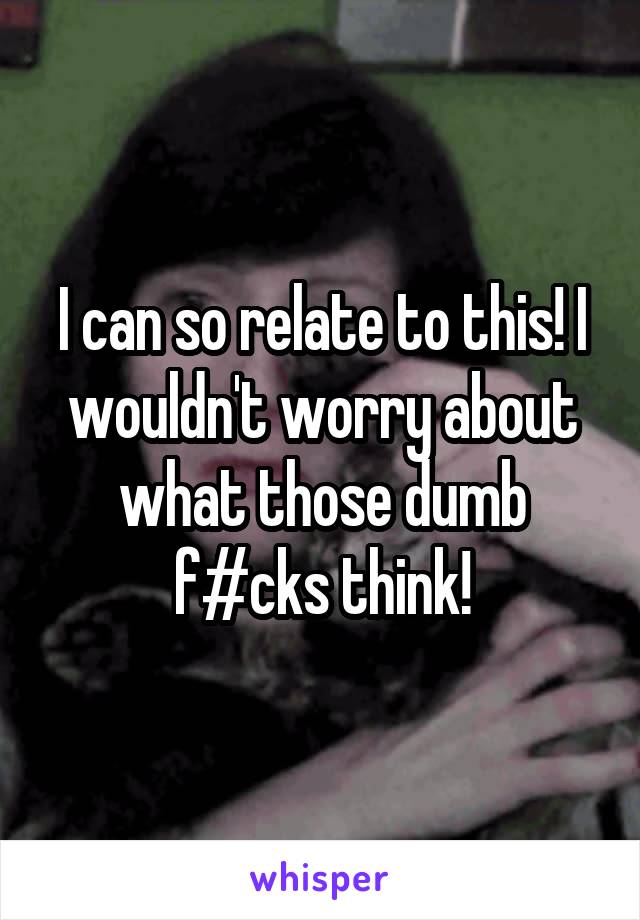 I can so relate to this! I wouldn't worry about what those dumb f#cks think!