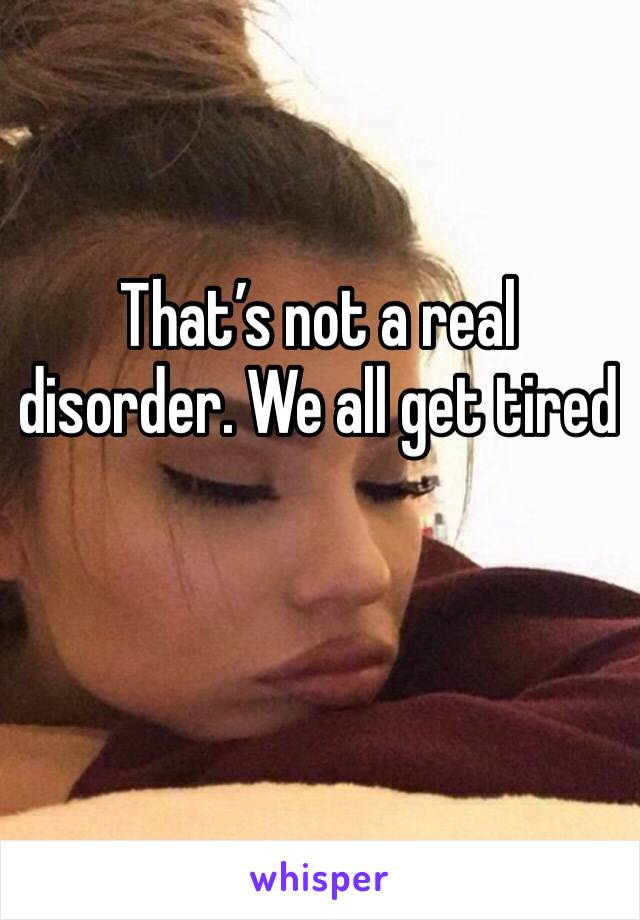 That’s not a real disorder. We all get tired