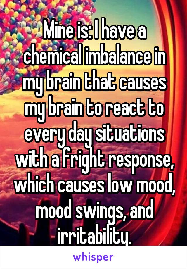 Mine is: I have a chemical imbalance in my brain that causes my brain to react to every day situations with a fright response, which causes low mood, mood swings, and irritability.