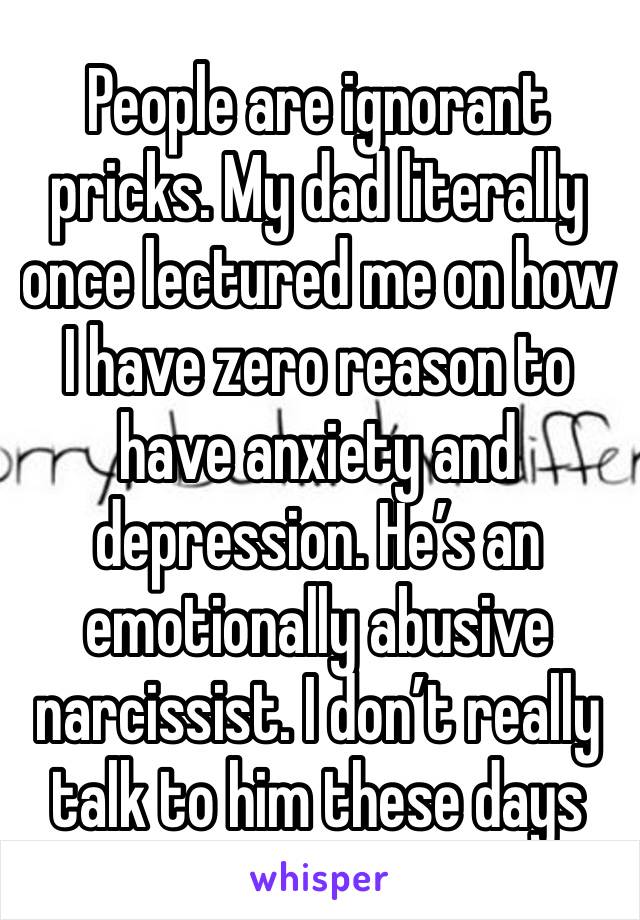 People are ignorant pricks. My dad literally once lectured me on how I have zero reason to have anxiety and depression. He’s an emotionally abusive narcissist. I don’t really talk to him these days