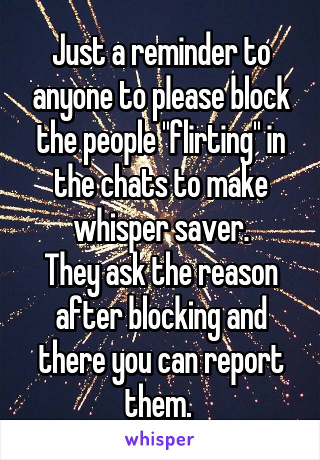 Just a reminder to anyone to please block the people "flirting" in the chats to make whisper saver.
They ask the reason after blocking and there you can report them. 