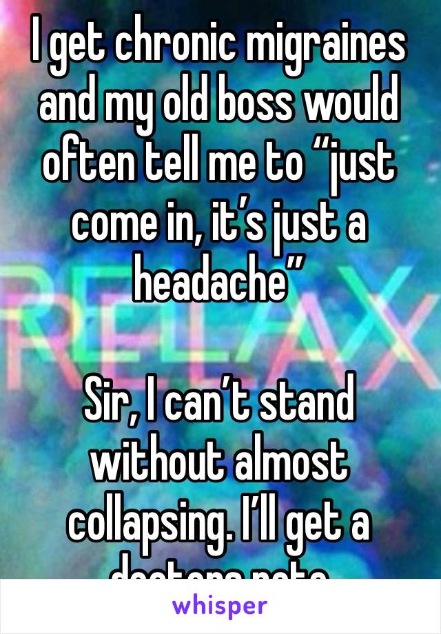 I get chronic migraines and my old boss would often tell me to “just come in, it’s just a headache”

Sir, I can’t stand without almost collapsing. I’ll get a doctors note