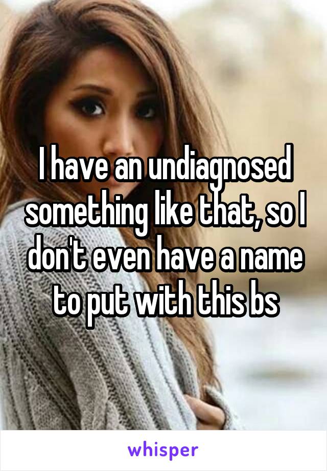 I have an undiagnosed something like that, so I don't even have a name to put with this bs