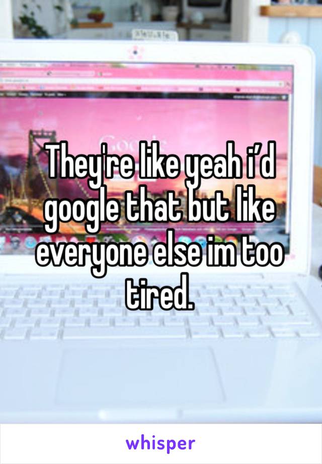 They're like yeah i’d google that but like everyone else im too tired.