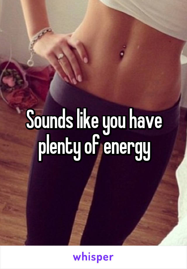 Sounds like you have plenty of energy