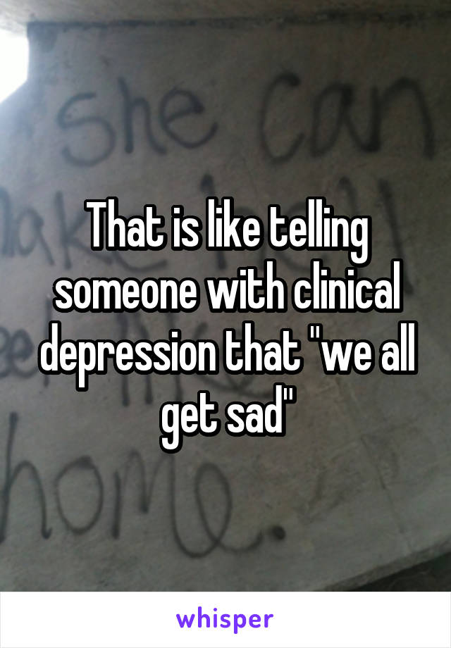 That is like telling someone with clinical depression that "we all get sad"