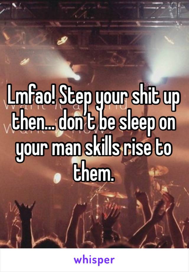 Lmfao! Step your shit up then… don’t be sleep on your man skills rise to them.