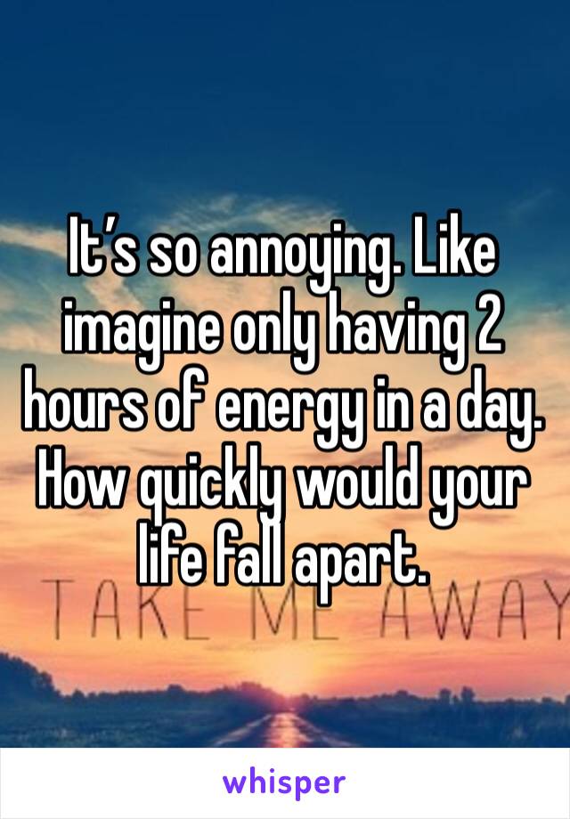 It’s so annoying. Like imagine only having 2 hours of energy in a day. How quickly would your life fall apart.  