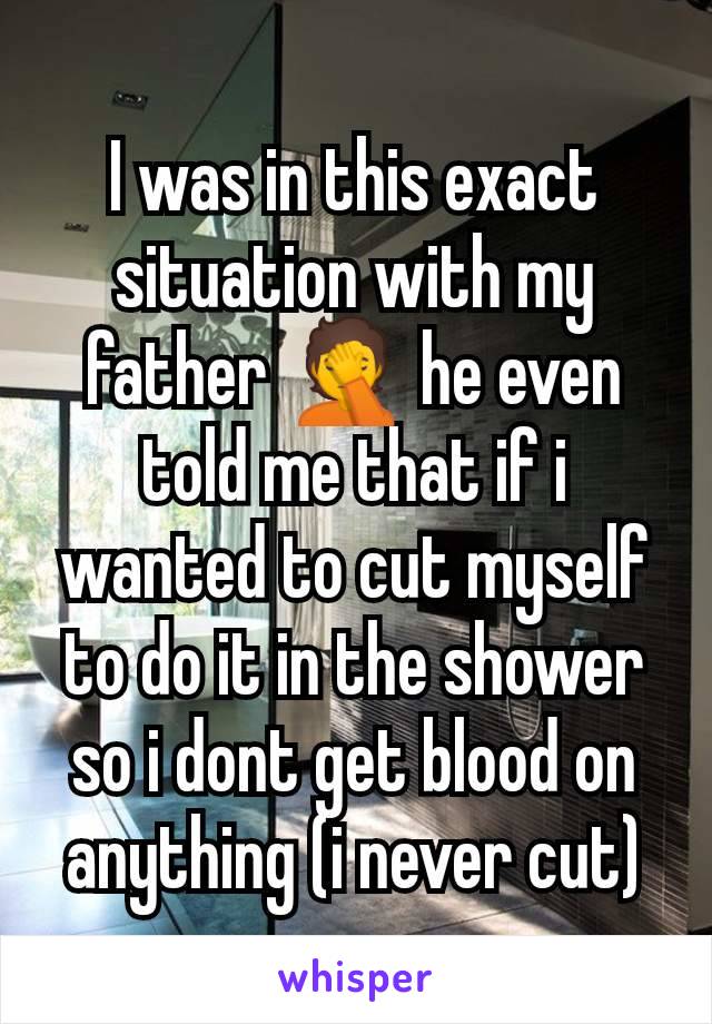 I was in this exact situation with my father 🤦 he even told me that if i wanted to cut myself to do it in the shower so i dont get blood on anything (i never cut)