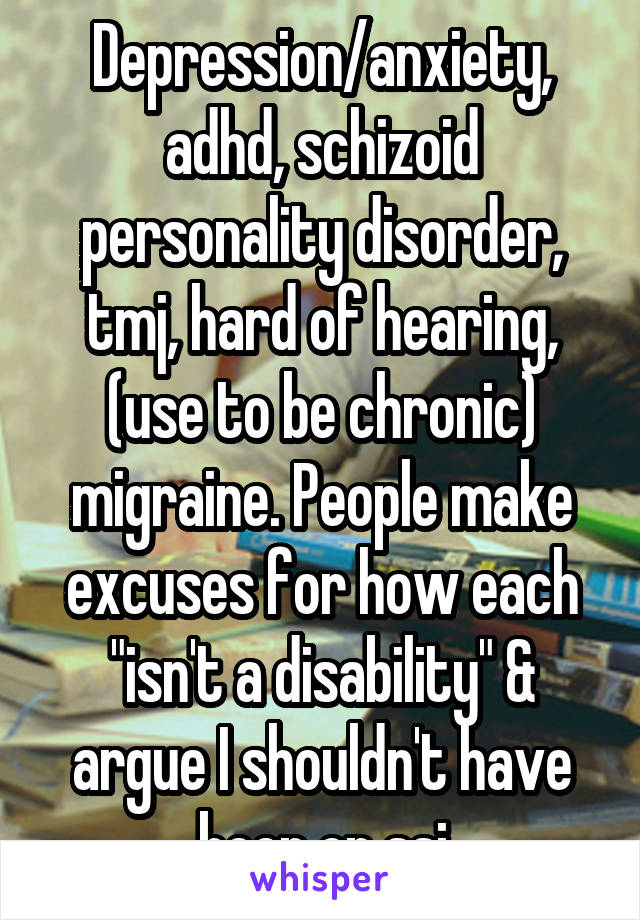 Depression/anxiety, adhd, schizoid personality disorder, tmj, hard of hearing, (use to be chronic) migraine. People make excuses for how each "isn't a disability" & argue I shouldn't have been on ssi