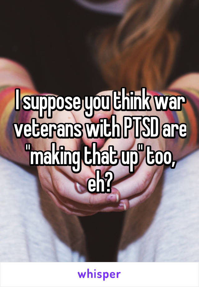 I suppose you think war veterans with PTSD are "making that up" too, eh?