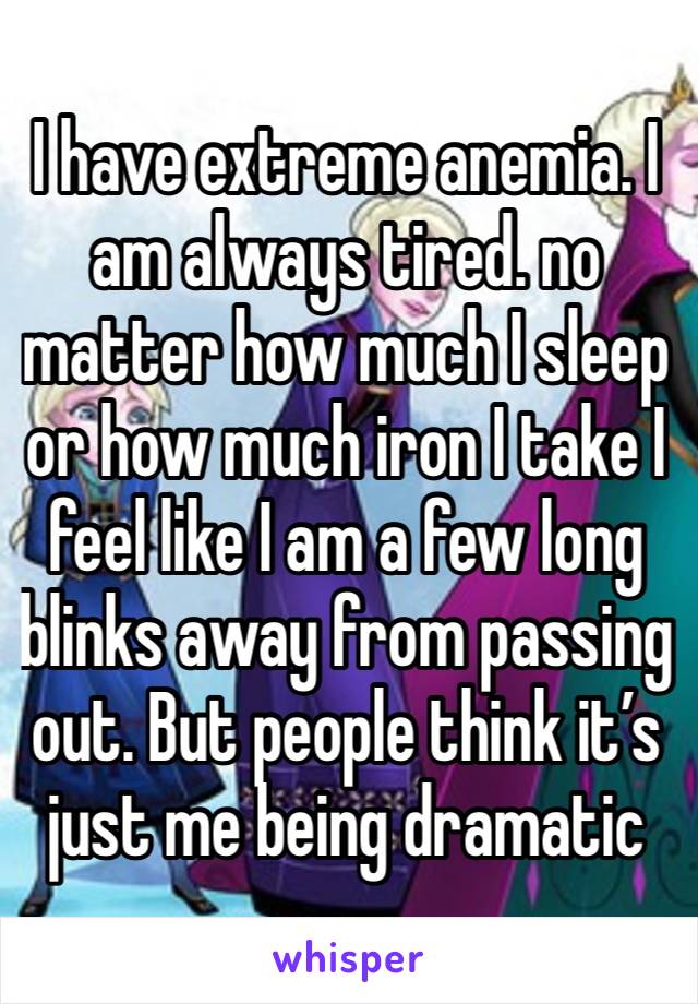 I have extreme anemia. I am always tired. no matter how much I sleep or how much iron I take I feel like I am a few long blinks away from passing out. But people think it’s just me being dramatic