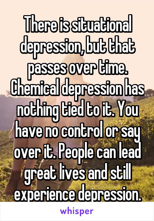 There is situational depression, but that passes over time. Chemical depression has nothing tied to it. You have no control or say over it. People can lead great lives and still experience depression.