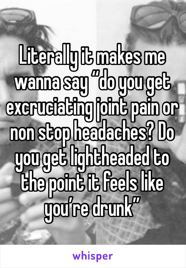 Literally it makes me wanna say “do you get excruciating joint pain or non stop headaches? Do you get lightheaded to the point it feels like you’re drunk”