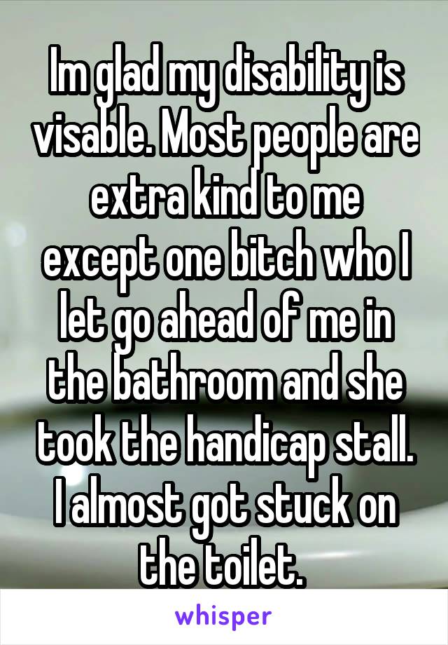 Im glad my disability is visable. Most people are extra kind to me except one bitch who I let go ahead of me in the bathroom and she took the handicap stall. I almost got stuck on the toilet. 