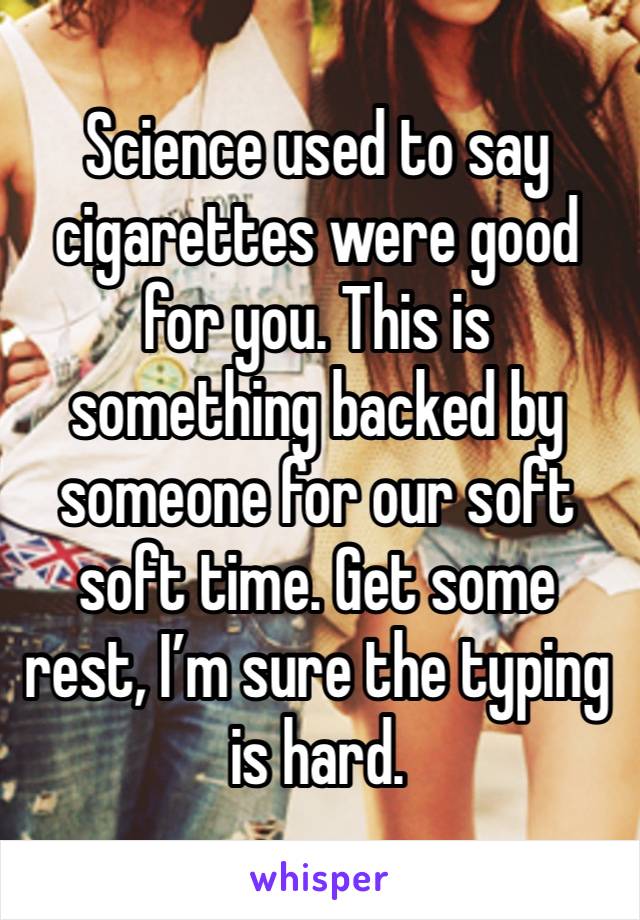 Science used to say cigarettes were good for you. This is something backed by someone for our soft soft time. Get some rest, I’m sure the typing is hard.