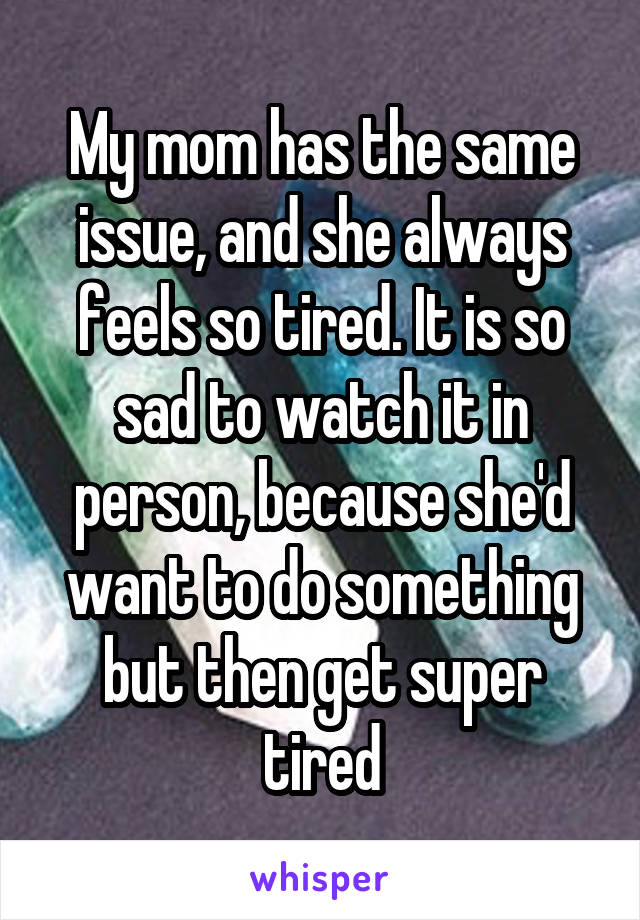 My mom has the same issue, and she always feels so tired. It is so sad to watch it in person, because she'd want to do something but then get super tired