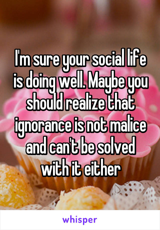 I'm sure your social life is doing well. Maybe you should realize that ignorance is not malice and can't be solved with it either