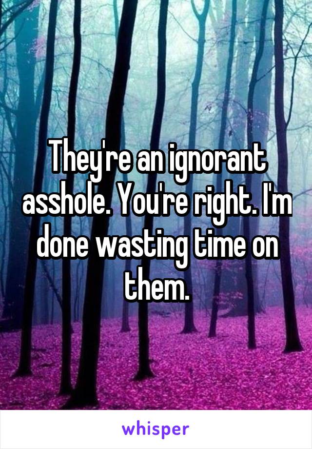 They're an ignorant asshole. You're right. I'm done wasting time on them.