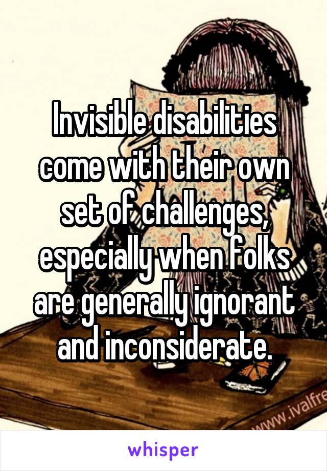 Invisible disabilities come with their own set of challenges, especially when folks are generally ignorant and inconsiderate.