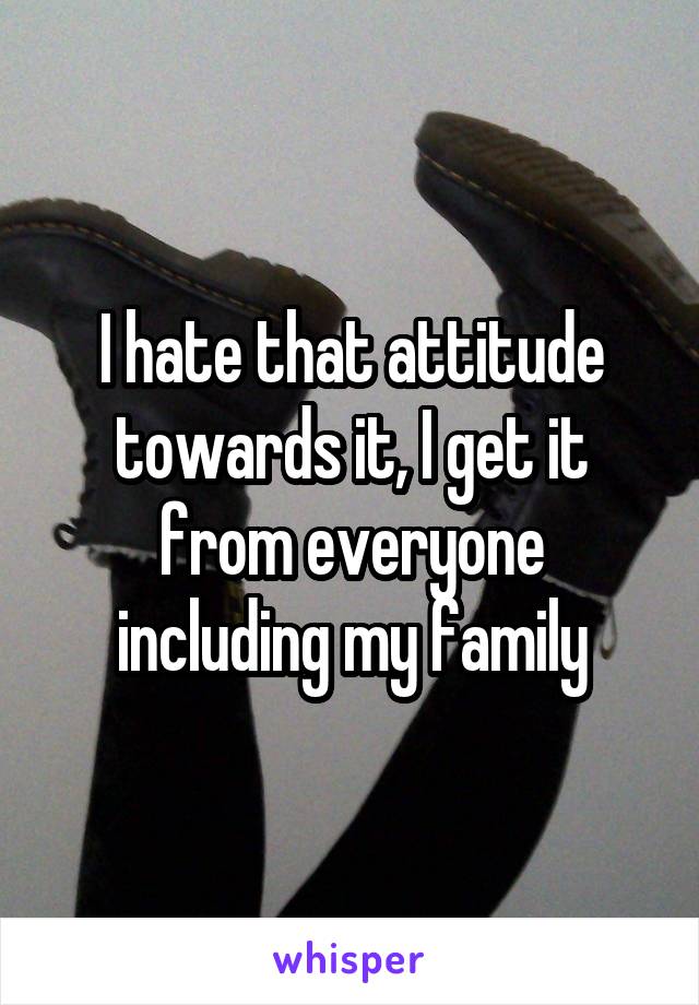 I hate that attitude towards it, I get it from everyone including my family