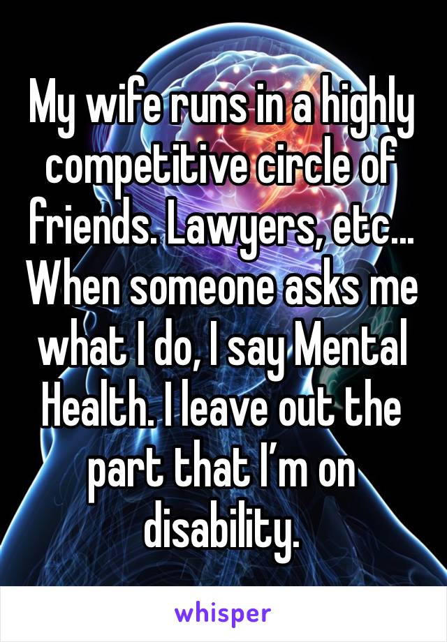 My wife runs in a highly competitive circle of friends. Lawyers, etc... When someone asks me what I do, I say Mental Health. I leave out the part that I’m on disability.