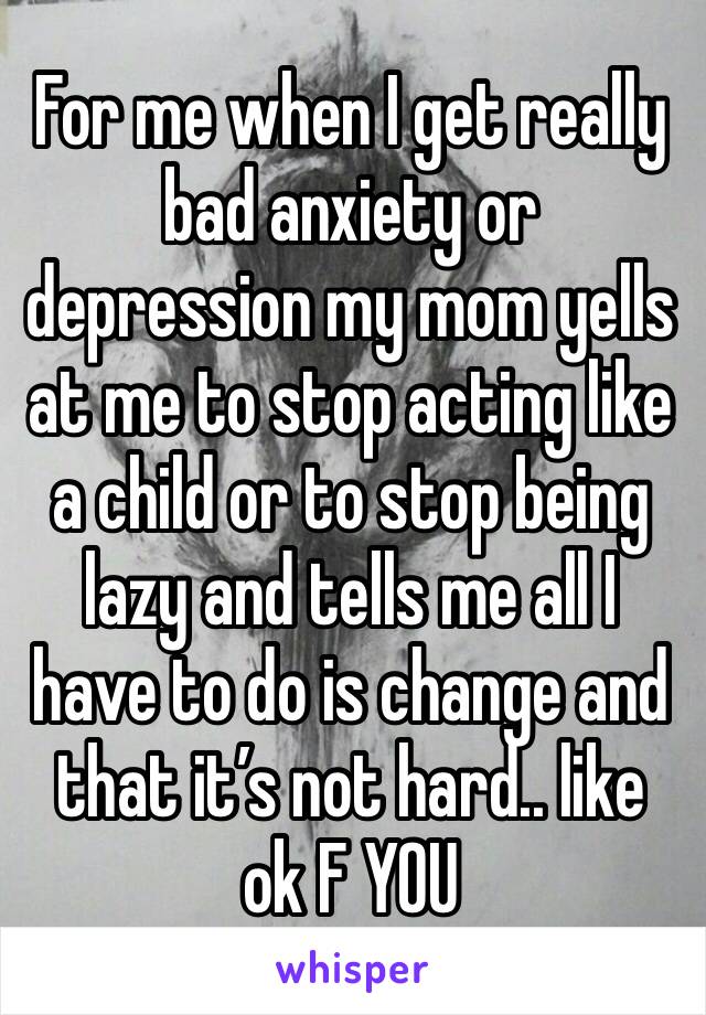 For me when I get really bad anxiety or depression my mom yells at me to stop acting like a child or to stop being lazy and tells me all I have to do is change and that it’s not hard.. like ok F YOU