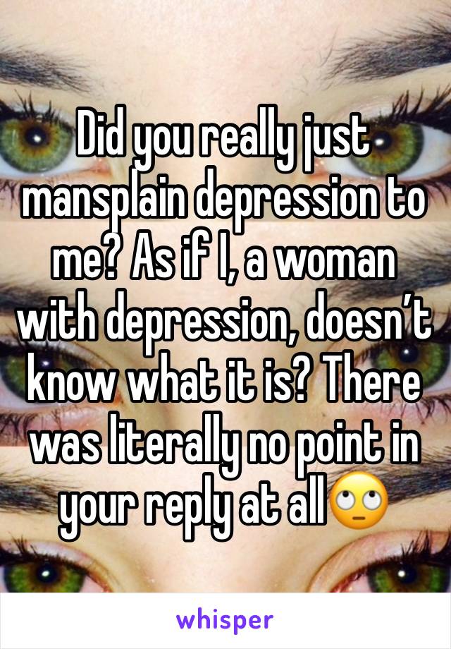 Did you really just mansplain depression to me? As if I, a woman with depression, doesn’t know what it is? There was literally no point in your reply at all🙄