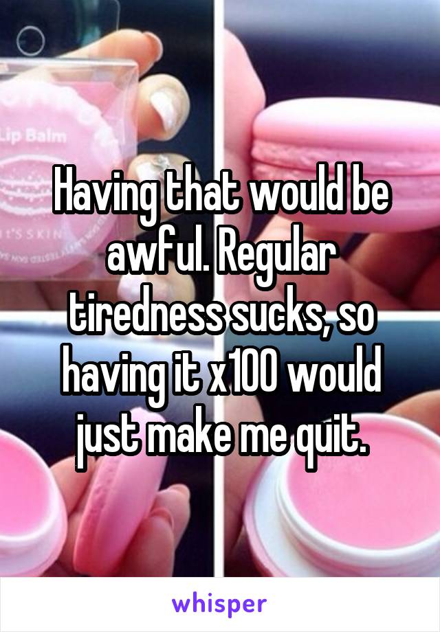 Having that would be awful. Regular tiredness sucks, so having it x100 would just make me quit.