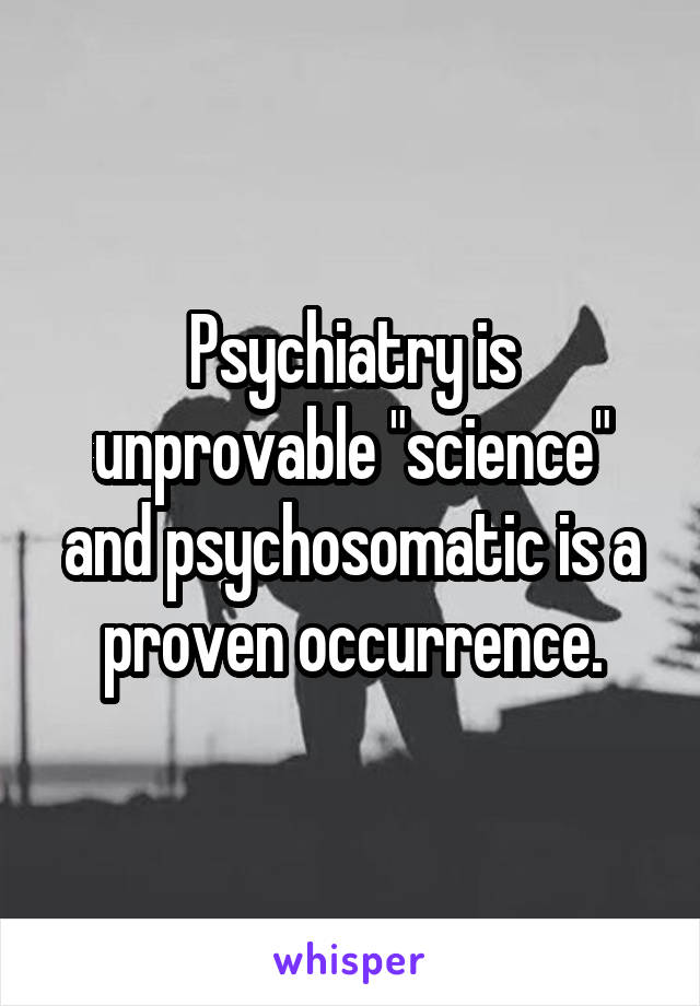 Psychiatry is unprovable "science" and psychosomatic is a proven occurrence.