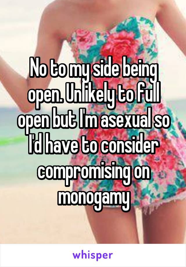 No to my side being open. Unlikely to full open but I'm asexual so I'd have to consider compromising on monogamy