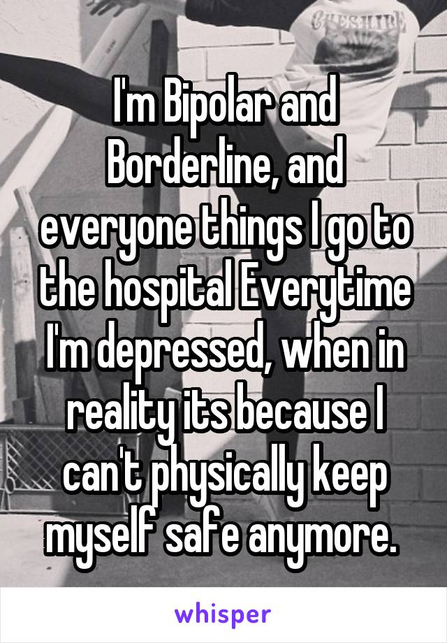 I'm Bipolar and Borderline, and everyone things I go to the hospital Everytime I'm depressed, when in reality its because I can't physically keep myself safe anymore. 