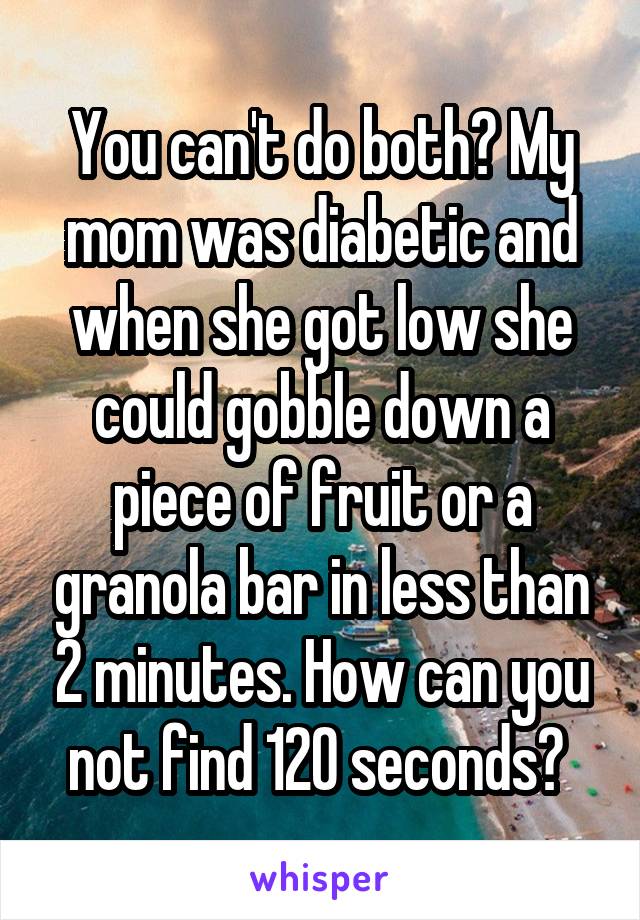 You can't do both? My mom was diabetic and when she got low she could gobble down a piece of fruit or a granola bar in less than 2 minutes. How can you not find 120 seconds? 