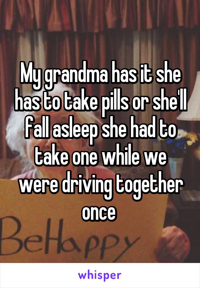 My grandma has it she has to take pills or she'll fall asleep she had to take one while we were driving together once 