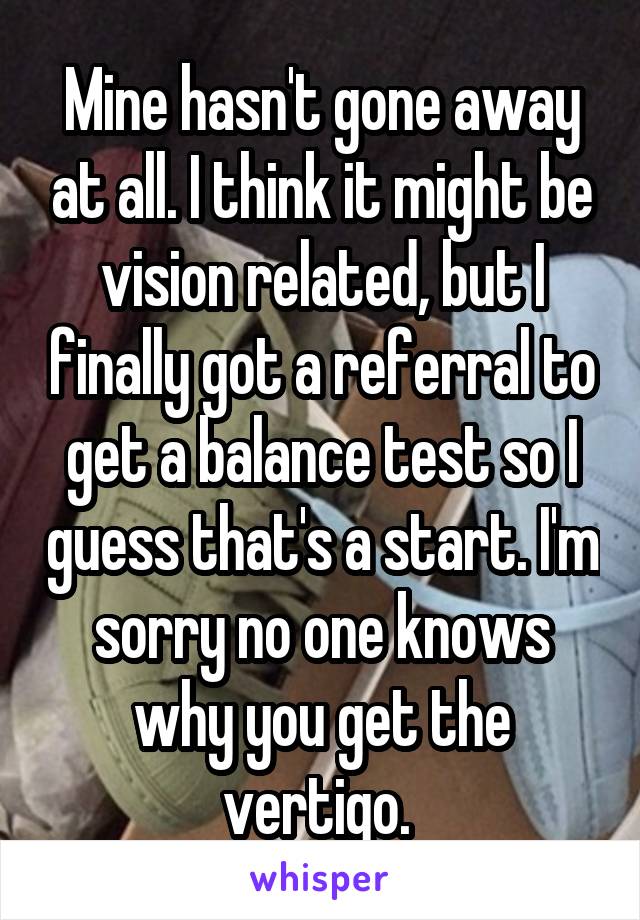 Mine hasn't gone away at all. I think it might be vision related, but I finally got a referral to get a balance test so I guess that's a start. I'm sorry no one knows why you get the vertigo. 