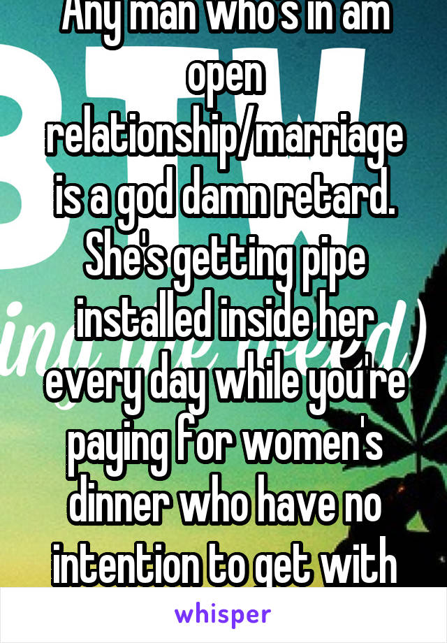 Any man who's in am open relationship/marriage is a god damn retard. She's getting pipe installed inside her every day while you're paying for women's dinner who have no intention to get with you.