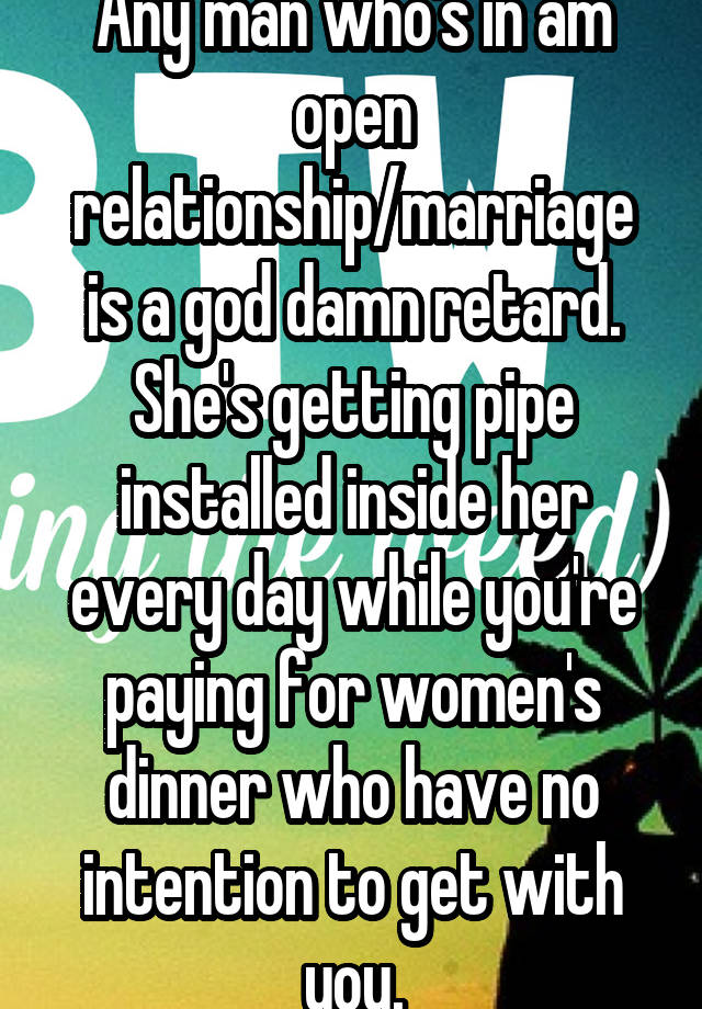 Any man who's in am open relationship/marriage is a god damn retard. She's getting pipe installed inside her every day while you're paying for women's dinner who have no intention to get with you.